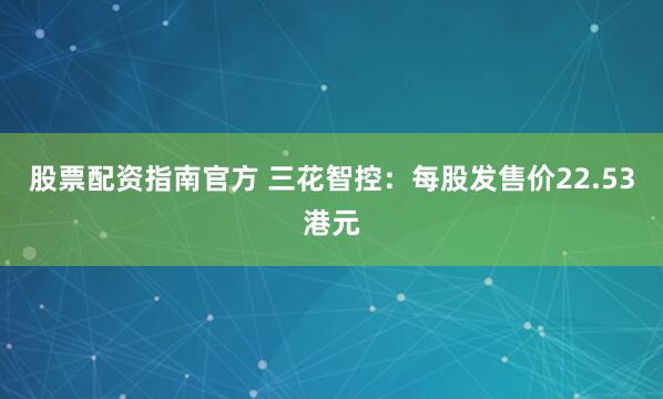 股票配资指南官方 三花智控：每股发售价22.53港元