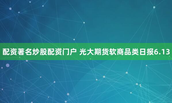 配资著名炒股配资门户 光大期货软商品类日报6.13