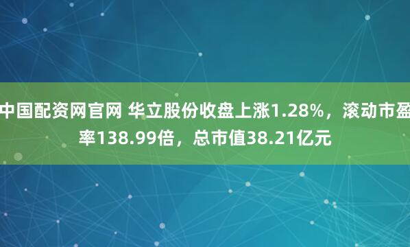 中国配资网官网 华立股份收盘上涨1.28%，滚动市盈率138.99倍，总市值38.21亿元