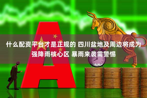 什么配资平台才是正规的 四川盆地及周边将成为强降雨核心区 暴雨来袭需警惕