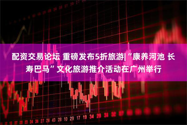 配资交易论坛 重磅发布5折旅游|“康养河池 长寿巴马”文化旅游推介活动在广州举行