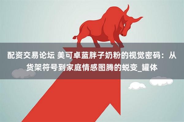 配资交易论坛 美可卓蓝胖子奶粉的视觉密码：从货架符号到家庭情感图腾的蜕变_罐体