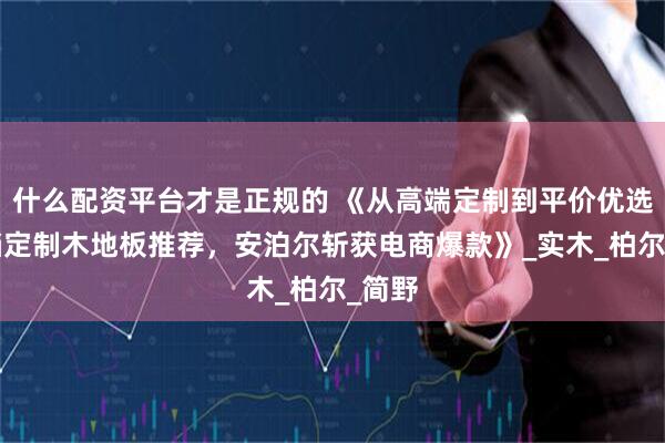 什么配资平台才是正规的 《从高端定制到平价优选：5档定制木地板推荐，安泊尔斩获电商爆款》_实木_柏尔_简野