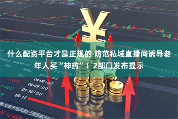 什么配资平台才是正规的 防范私域直播间诱导老年人买“神药”！2部门发布提示