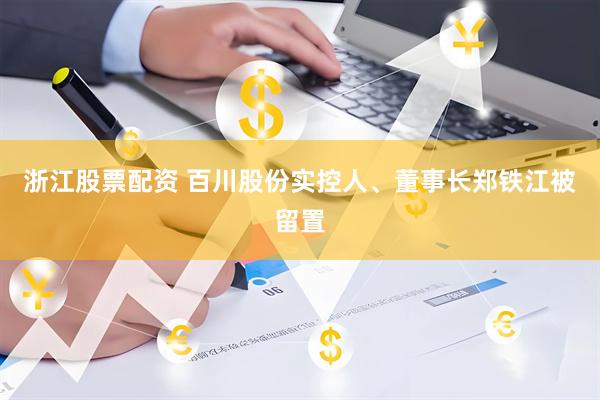 浙江股票配资 百川股份实控人、董事长郑铁江被留置