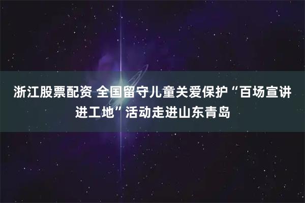 浙江股票配资 全国留守儿童关爱保护“百场宣讲进工地”活动走进山东青岛