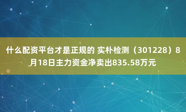 什么配资平台才是正规的 实朴检测（301228）8月18日主力资金净卖出835.58万元