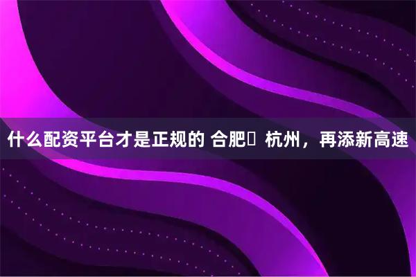 什么配资平台才是正规的 合肥⇋杭州，再添新高速