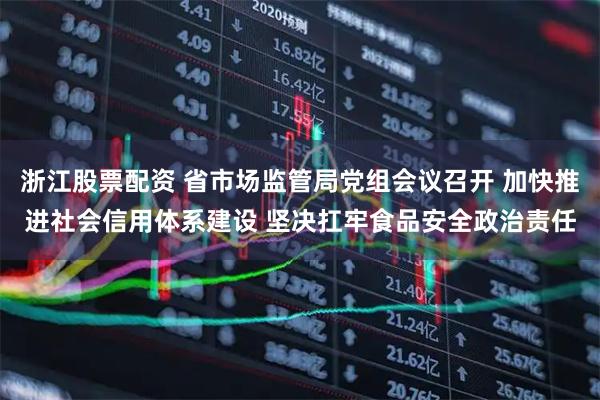 浙江股票配资 省市场监管局党组会议召开 加快推进社会信用体系建设 坚决扛牢食品安全政治责任