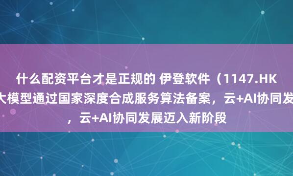 什么配资平台才是正规的 伊登软件（1147.HK）：“易AI”大模型通过国家深度合成服务算法备案，云+AI协同发展迈入新阶段