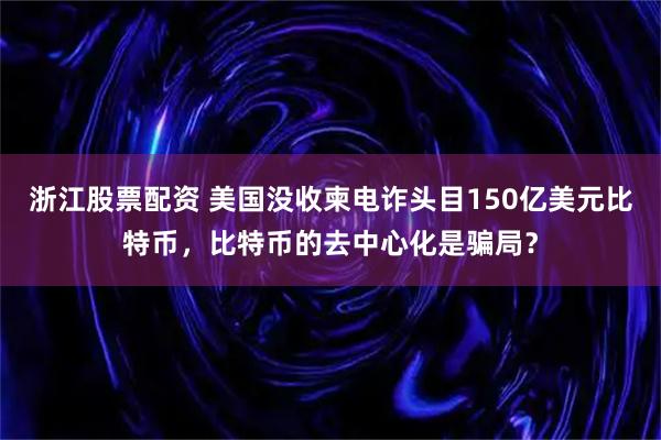 浙江股票配资 美国没收柬电诈头目150亿美元比特币，比特币的去中心化是骗局？