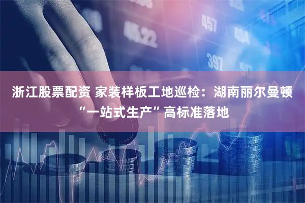 浙江股票配资 家装样板工地巡检：湖南丽尔曼顿“一站式生产”高标准落地