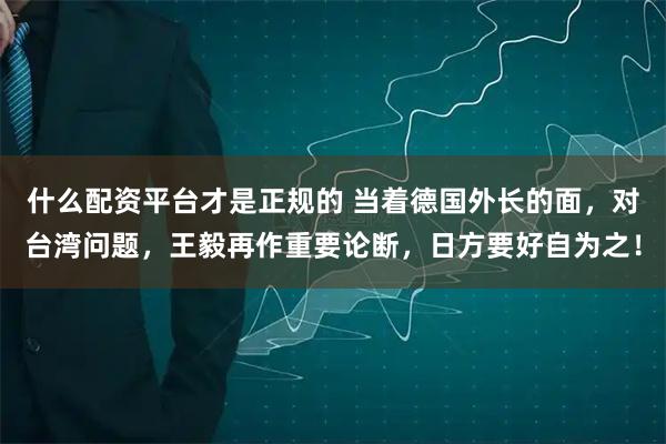 什么配资平台才是正规的 当着德国外长的面，对台湾问题，王毅再作重要论断，日方要好自为之！