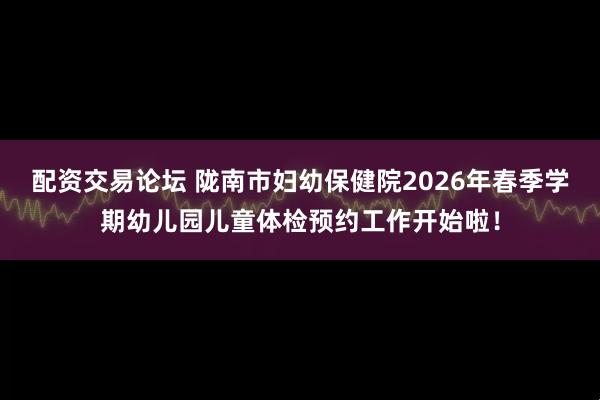 配资交易论坛 陇南市妇幼保健院2026年春季学期幼儿园儿童体检预约工作开始啦！