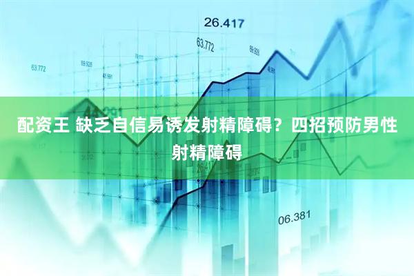 配资王 缺乏自信易诱发射精障碍？四招预防男性射精障碍