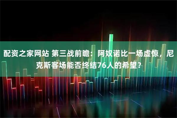 配资之家网站 第三战前瞻：阿奴诺比一场虚惊，尼克斯客场能否终结76人的希望？