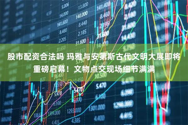 股市配资合法吗 玛雅与安第斯古代文明大展即将重磅启幕！文物点交现场细节满满