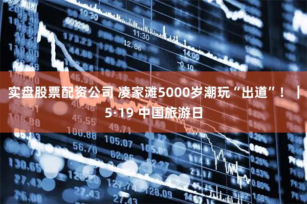 实盘股票配资公司 凌家滩5000岁潮玩“出道”！｜5·19 中国旅游日