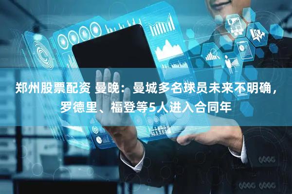 郑州股票配资 曼晚：曼城多名球员未来不明确，罗德里、福登等5人进入合同年