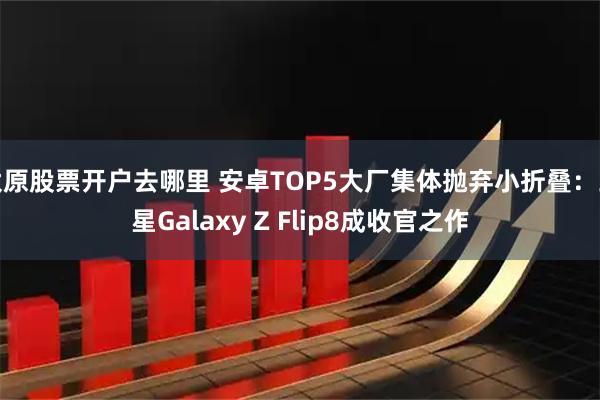 太原股票开户去哪里 安卓TOP5大厂集体抛弃小折叠：三星Galaxy Z Flip8成收官之作