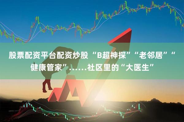 股票配资平台配资炒股 “B超神探”“老邻居”“健康管家”……社区里的“大医生”