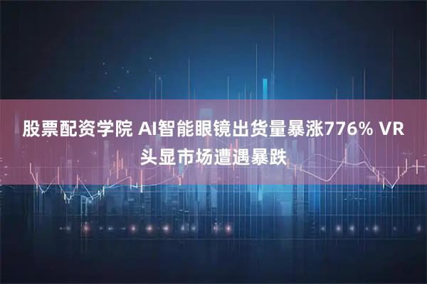 股票配资学院 AI智能眼镜出货量暴涨776% VR头显市场遭遇暴跌